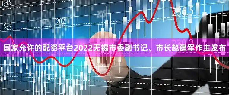 国家允许的配资平台2022无锡市委副书记、市长赵建军作主发布
