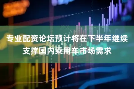 专业配资论坛预计将在下半年继续支撑国内乘用车市场需求
