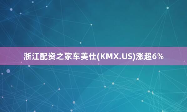 浙江配资之家车美仕(KMX.US)涨超6%