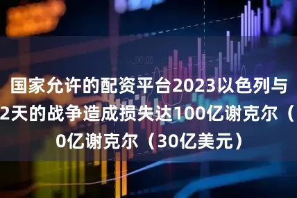 国家允许的配资平台2023以色列与伊朗为期12天的战争造成损失达100亿谢克尔（30亿美元）
