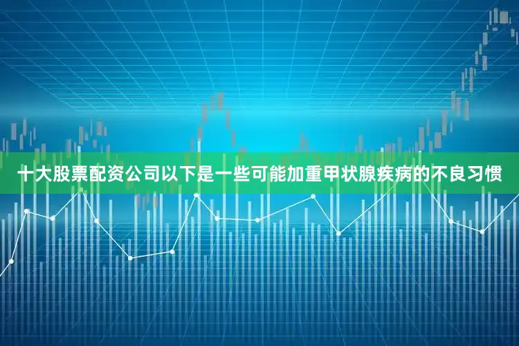 十大股票配资公司以下是一些可能加重甲状腺疾病的不良习惯