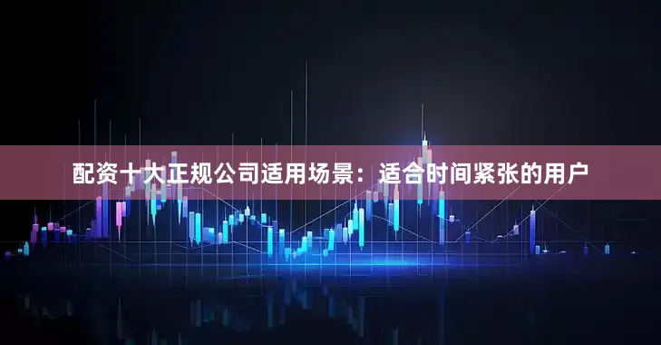 配资十大正规公司适用场景：适合时间紧张的用户