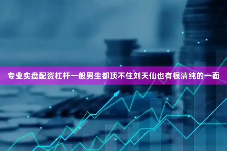 专业实盘配资杠杆一般男生都顶不住刘天仙也有很清纯的一面
