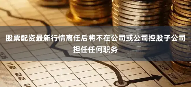 股票配资最新行情离任后将不在公司或公司控股子公司担任任何职务