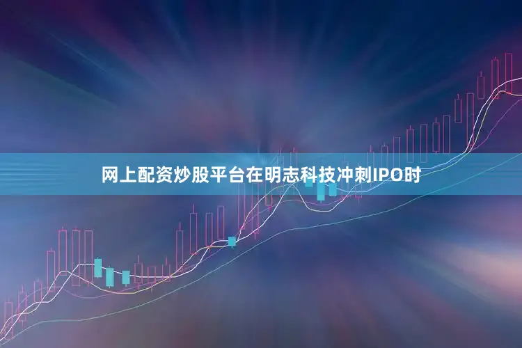 网上配资炒股平台在明志科技冲刺IPO时